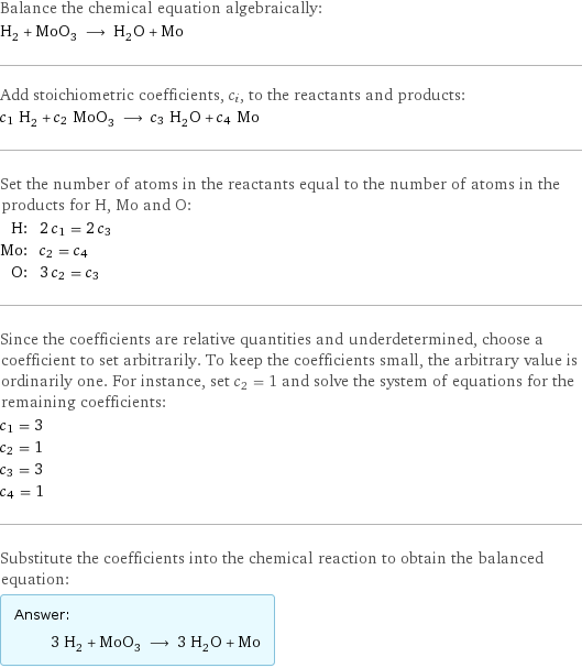 Balance the chemical equation algebraically: H_2 + MoO_3 ⟶ H_2O + Mo Add stoichiometric coefficients, c_i, to the reactants and products: c_1 H_2 + c_2 MoO_3 ⟶ c_3 H_2O + c_4 Mo Set the number of atoms in the reactants equal to the number of atoms in the products for H, Mo and O: H: | 2 c_1 = 2 c_3 Mo: | c_2 = c_4 O: | 3 c_2 = c_3 Since the coefficients are relative quantities and underdetermined, choose a coefficient to set arbitrarily. To keep the coefficients small, the arbitrary value is ordinarily one. For instance, set c_2 = 1 and solve the system of equations for the remaining coefficients: c_1 = 3 c_2 = 1 c_3 = 3 c_4 = 1 Substitute the coefficients into the chemical reaction to obtain the balanced equation: Answer: |   | 3 H_2 + MoO_3 ⟶ 3 H_2O + Mo