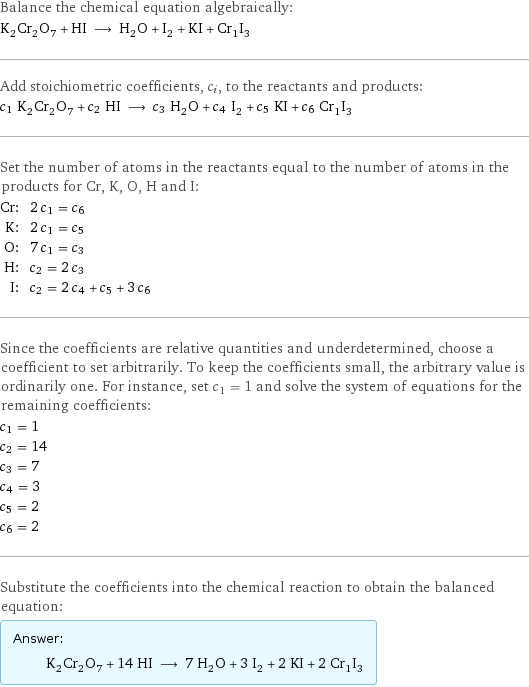 Balance the chemical equation algebraically: K_2Cr_2O_7 + HI ⟶ H_2O + I_2 + KI + Cr_1I_3 Add stoichiometric coefficients, c_i, to the reactants and products: c_1 K_2Cr_2O_7 + c_2 HI ⟶ c_3 H_2O + c_4 I_2 + c_5 KI + c_6 Cr_1I_3 Set the number of atoms in the reactants equal to the number of atoms in the products for Cr, K, O, H and I: Cr: | 2 c_1 = c_6 K: | 2 c_1 = c_5 O: | 7 c_1 = c_3 H: | c_2 = 2 c_3 I: | c_2 = 2 c_4 + c_5 + 3 c_6 Since the coefficients are relative quantities and underdetermined, choose a coefficient to set arbitrarily. To keep the coefficients small, the arbitrary value is ordinarily one. For instance, set c_1 = 1 and solve the system of equations for the remaining coefficients: c_1 = 1 c_2 = 14 c_3 = 7 c_4 = 3 c_5 = 2 c_6 = 2 Substitute the coefficients into the chemical reaction to obtain the balanced equation: Answer: |   | K_2Cr_2O_7 + 14 HI ⟶ 7 H_2O + 3 I_2 + 2 KI + 2 Cr_1I_3