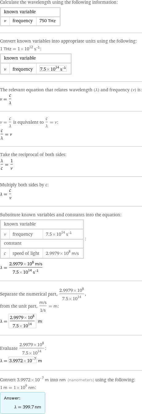 Calculate the wavelength using the following information: known variable | |  ν | frequency | 750 THz Convert known variables into appropriate units using the following: 1 THz = 1×10^12 s^(-1): known variable | |  ν | frequency | 7.5×10^14 s^(-1) The relevant equation that relates wavelength (λ) and frequency (ν) is: ν = c/λ ν = c/λ is equivalent to c/λ = ν: c/λ = ν Take the reciprocal of both sides: λ/c = 1/ν Multiply both sides by c: λ = c/ν Substitute known variables and constants into the equation: known variable | |  ν | frequency | 7.5×10^14 s^(-1) constant | |  c | speed of light | 2.9979×10^8 m/s | : λ = (2.9979×10^8 m/s)/(7.5×10^14 s^(-1)) Separate the numerical part, (2.9979×10^8)/(7.5×10^14), from the unit part, (m/s)/(1/s) = m: λ = (2.9979×10^8)/(7.5×10^14) m Evaluate (2.9979×10^8)/(7.5×10^14): λ = 3.9972×10^-7 m Convert 3.9972×10^-7 m into nm (nanometers) using the following: 1 m = 1×10^9 nm: Answer: |   | λ = 399.7 nm