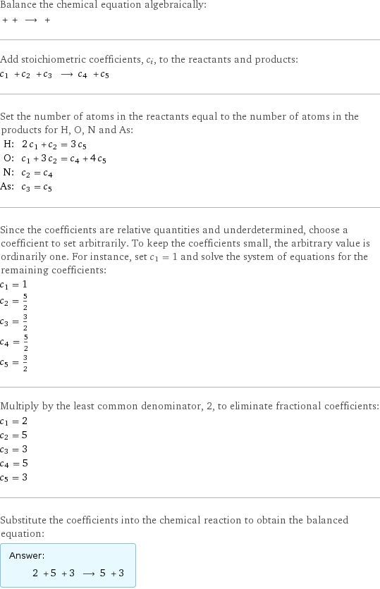 Balance the chemical equation algebraically:  + + ⟶ +  Add stoichiometric coefficients, c_i, to the reactants and products: c_1 + c_2 + c_3 ⟶ c_4 + c_5  Set the number of atoms in the reactants equal to the number of atoms in the products for H, O, N and As: H: | 2 c_1 + c_2 = 3 c_5 O: | c_1 + 3 c_2 = c_4 + 4 c_5 N: | c_2 = c_4 As: | c_3 = c_5 Since the coefficients are relative quantities and underdetermined, choose a coefficient to set arbitrarily. To keep the coefficients small, the arbitrary value is ordinarily one. For instance, set c_1 = 1 and solve the system of equations for the remaining coefficients: c_1 = 1 c_2 = 5/2 c_3 = 3/2 c_4 = 5/2 c_5 = 3/2 Multiply by the least common denominator, 2, to eliminate fractional coefficients: c_1 = 2 c_2 = 5 c_3 = 3 c_4 = 5 c_5 = 3 Substitute the coefficients into the chemical reaction to obtain the balanced equation: Answer: |   | 2 + 5 + 3 ⟶ 5 + 3 