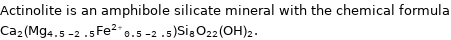 Actinolite is an amphibole silicate mineral with the chemical formula Ca_2(Mg_(4.5-2.5)Fe^(2 + )_(0.5-2.5))Si_8O_22(OH)_2.