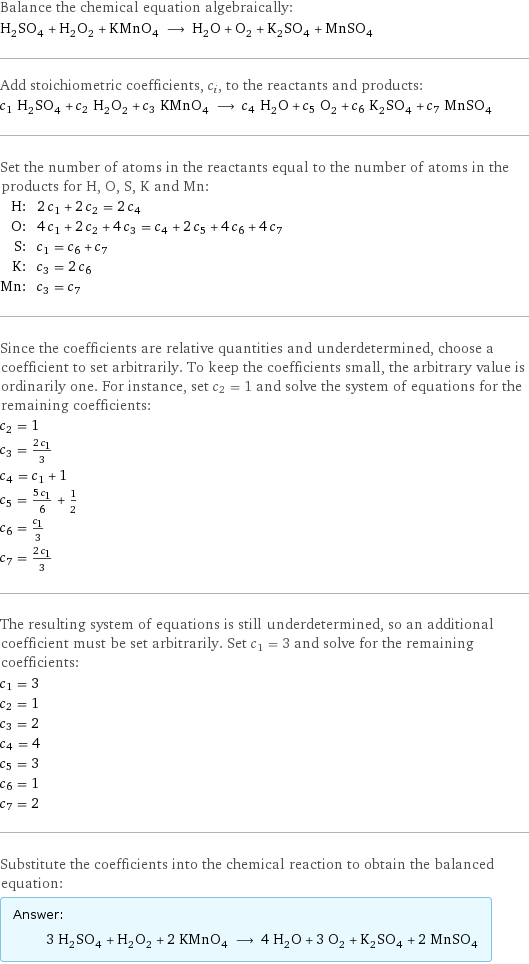 Balance the chemical equation algebraically: H_2SO_4 + H_2O_2 + KMnO_4 ⟶ H_2O + O_2 + K_2SO_4 + MnSO_4 Add stoichiometric coefficients, c_i, to the reactants and products: c_1 H_2SO_4 + c_2 H_2O_2 + c_3 KMnO_4 ⟶ c_4 H_2O + c_5 O_2 + c_6 K_2SO_4 + c_7 MnSO_4 Set the number of atoms in the reactants equal to the number of atoms in the products for H, O, S, K and Mn: H: | 2 c_1 + 2 c_2 = 2 c_4 O: | 4 c_1 + 2 c_2 + 4 c_3 = c_4 + 2 c_5 + 4 c_6 + 4 c_7 S: | c_1 = c_6 + c_7 K: | c_3 = 2 c_6 Mn: | c_3 = c_7 Since the coefficients are relative quantities and underdetermined, choose a coefficient to set arbitrarily. To keep the coefficients small, the arbitrary value is ordinarily one. For instance, set c_2 = 1 and solve the system of equations for the remaining coefficients: c_2 = 1 c_3 = (2 c_1)/3 c_4 = c_1 + 1 c_5 = (5 c_1)/6 + 1/2 c_6 = c_1/3 c_7 = (2 c_1)/3 The resulting system of equations is still underdetermined, so an additional coefficient must be set arbitrarily. Set c_1 = 3 and solve for the remaining coefficients: c_1 = 3 c_2 = 1 c_3 = 2 c_4 = 4 c_5 = 3 c_6 = 1 c_7 = 2 Substitute the coefficients into the chemical reaction to obtain the balanced equation: Answer: |   | 3 H_2SO_4 + H_2O_2 + 2 KMnO_4 ⟶ 4 H_2O + 3 O_2 + K_2SO_4 + 2 MnSO_4