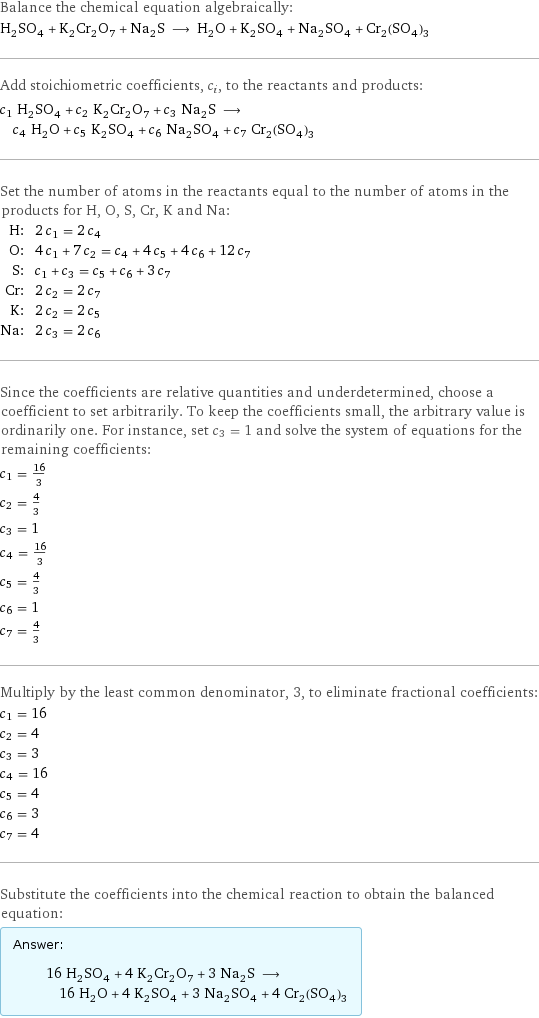 Balance the chemical equation algebraically: H_2SO_4 + K_2Cr_2O_7 + Na_2S ⟶ H_2O + K_2SO_4 + Na_2SO_4 + Cr_2(SO_4)_3 Add stoichiometric coefficients, c_i, to the reactants and products: c_1 H_2SO_4 + c_2 K_2Cr_2O_7 + c_3 Na_2S ⟶ c_4 H_2O + c_5 K_2SO_4 + c_6 Na_2SO_4 + c_7 Cr_2(SO_4)_3 Set the number of atoms in the reactants equal to the number of atoms in the products for H, O, S, Cr, K and Na: H: | 2 c_1 = 2 c_4 O: | 4 c_1 + 7 c_2 = c_4 + 4 c_5 + 4 c_6 + 12 c_7 S: | c_1 + c_3 = c_5 + c_6 + 3 c_7 Cr: | 2 c_2 = 2 c_7 K: | 2 c_2 = 2 c_5 Na: | 2 c_3 = 2 c_6 Since the coefficients are relative quantities and underdetermined, choose a coefficient to set arbitrarily. To keep the coefficients small, the arbitrary value is ordinarily one. For instance, set c_3 = 1 and solve the system of equations for the remaining coefficients: c_1 = 16/3 c_2 = 4/3 c_3 = 1 c_4 = 16/3 c_5 = 4/3 c_6 = 1 c_7 = 4/3 Multiply by the least common denominator, 3, to eliminate fractional coefficients: c_1 = 16 c_2 = 4 c_3 = 3 c_4 = 16 c_5 = 4 c_6 = 3 c_7 = 4 Substitute the coefficients into the chemical reaction to obtain the balanced equation: Answer: |   | 16 H_2SO_4 + 4 K_2Cr_2O_7 + 3 Na_2S ⟶ 16 H_2O + 4 K_2SO_4 + 3 Na_2SO_4 + 4 Cr_2(SO_4)_3