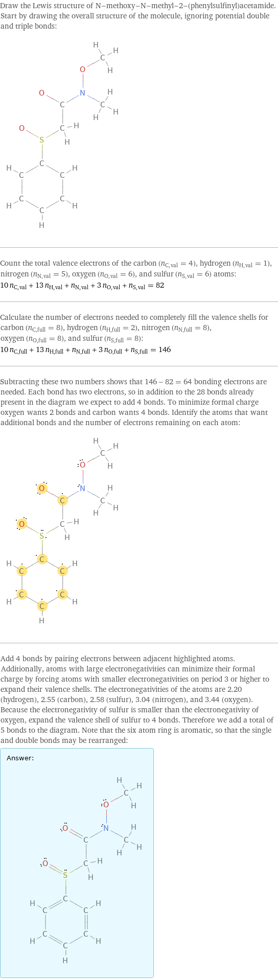 Draw the Lewis structure of N-methoxy-N-methyl-2-(phenylsulfinyl)acetamide. Start by drawing the overall structure of the molecule, ignoring potential double and triple bonds:  Count the total valence electrons of the carbon (n_C, val = 4), hydrogen (n_H, val = 1), nitrogen (n_N, val = 5), oxygen (n_O, val = 6), and sulfur (n_S, val = 6) atoms: 10 n_C, val + 13 n_H, val + n_N, val + 3 n_O, val + n_S, val = 82 Calculate the number of electrons needed to completely fill the valence shells for carbon (n_C, full = 8), hydrogen (n_H, full = 2), nitrogen (n_N, full = 8), oxygen (n_O, full = 8), and sulfur (n_S, full = 8): 10 n_C, full + 13 n_H, full + n_N, full + 3 n_O, full + n_S, full = 146 Subtracting these two numbers shows that 146 - 82 = 64 bonding electrons are needed. Each bond has two electrons, so in addition to the 28 bonds already present in the diagram we expect to add 4 bonds. To minimize formal charge oxygen wants 2 bonds and carbon wants 4 bonds. Identify the atoms that want additional bonds and the number of electrons remaining on each atom:  Add 4 bonds by pairing electrons between adjacent highlighted atoms. Additionally, atoms with large electronegativities can minimize their formal charge by forcing atoms with smaller electronegativities on period 3 or higher to expand their valence shells. The electronegativities of the atoms are 2.20 (hydrogen), 2.55 (carbon), 2.58 (sulfur), 3.04 (nitrogen), and 3.44 (oxygen). Because the electronegativity of sulfur is smaller than the electronegativity of oxygen, expand the valence shell of sulfur to 4 bonds. Therefore we add a total of 5 bonds to the diagram. Note that the six atom ring is aromatic, so that the single and double bonds may be rearranged: Answer: |   | 