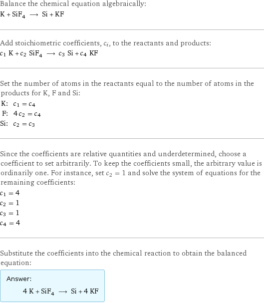 Balance the chemical equation algebraically: K + SiF_4 ⟶ Si + KF Add stoichiometric coefficients, c_i, to the reactants and products: c_1 K + c_2 SiF_4 ⟶ c_3 Si + c_4 KF Set the number of atoms in the reactants equal to the number of atoms in the products for K, F and Si: K: | c_1 = c_4 F: | 4 c_2 = c_4 Si: | c_2 = c_3 Since the coefficients are relative quantities and underdetermined, choose a coefficient to set arbitrarily. To keep the coefficients small, the arbitrary value is ordinarily one. For instance, set c_2 = 1 and solve the system of equations for the remaining coefficients: c_1 = 4 c_2 = 1 c_3 = 1 c_4 = 4 Substitute the coefficients into the chemical reaction to obtain the balanced equation: Answer: |   | 4 K + SiF_4 ⟶ Si + 4 KF