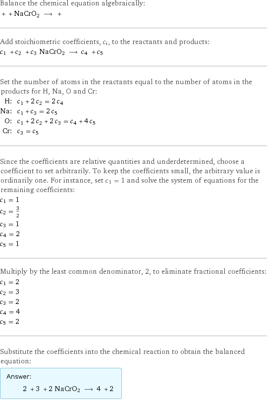 Balance the chemical equation algebraically:  + + NaCrO2 ⟶ +  Add stoichiometric coefficients, c_i, to the reactants and products: c_1 + c_2 + c_3 NaCrO2 ⟶ c_4 + c_5  Set the number of atoms in the reactants equal to the number of atoms in the products for H, Na, O and Cr: H: | c_1 + 2 c_2 = 2 c_4 Na: | c_1 + c_3 = 2 c_5 O: | c_1 + 2 c_2 + 2 c_3 = c_4 + 4 c_5 Cr: | c_3 = c_5 Since the coefficients are relative quantities and underdetermined, choose a coefficient to set arbitrarily. To keep the coefficients small, the arbitrary value is ordinarily one. For instance, set c_1 = 1 and solve the system of equations for the remaining coefficients: c_1 = 1 c_2 = 3/2 c_3 = 1 c_4 = 2 c_5 = 1 Multiply by the least common denominator, 2, to eliminate fractional coefficients: c_1 = 2 c_2 = 3 c_3 = 2 c_4 = 4 c_5 = 2 Substitute the coefficients into the chemical reaction to obtain the balanced equation: Answer: |   | 2 + 3 + 2 NaCrO2 ⟶ 4 + 2 