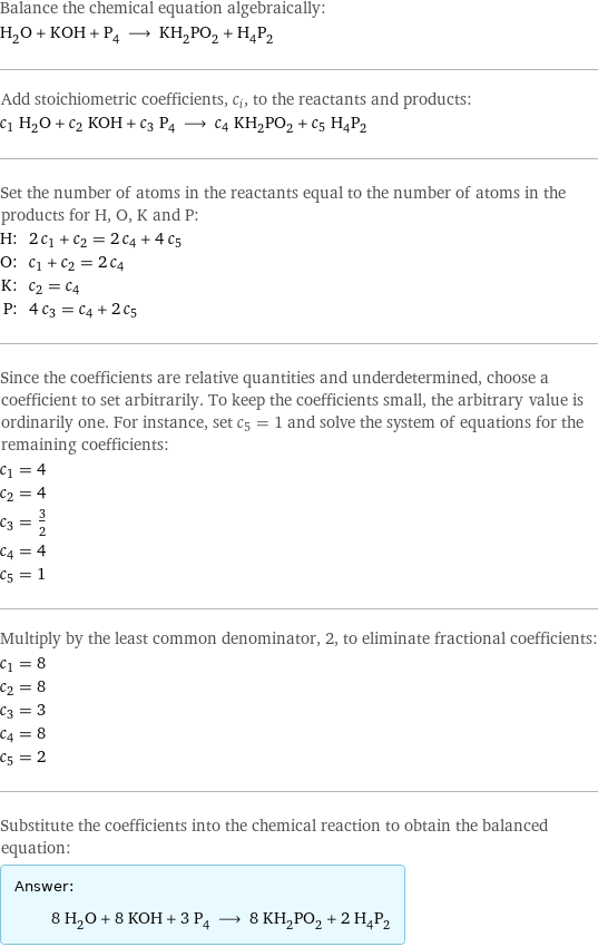 Balance the chemical equation algebraically: H_2O + KOH + P_4 ⟶ KH_2PO_2 + H_4P_2 Add stoichiometric coefficients, c_i, to the reactants and products: c_1 H_2O + c_2 KOH + c_3 P_4 ⟶ c_4 KH_2PO_2 + c_5 H_4P_2 Set the number of atoms in the reactants equal to the number of atoms in the products for H, O, K and P: H: | 2 c_1 + c_2 = 2 c_4 + 4 c_5 O: | c_1 + c_2 = 2 c_4 K: | c_2 = c_4 P: | 4 c_3 = c_4 + 2 c_5 Since the coefficients are relative quantities and underdetermined, choose a coefficient to set arbitrarily. To keep the coefficients small, the arbitrary value is ordinarily one. For instance, set c_5 = 1 and solve the system of equations for the remaining coefficients: c_1 = 4 c_2 = 4 c_3 = 3/2 c_4 = 4 c_5 = 1 Multiply by the least common denominator, 2, to eliminate fractional coefficients: c_1 = 8 c_2 = 8 c_3 = 3 c_4 = 8 c_5 = 2 Substitute the coefficients into the chemical reaction to obtain the balanced equation: Answer: |   | 8 H_2O + 8 KOH + 3 P_4 ⟶ 8 KH_2PO_2 + 2 H_4P_2