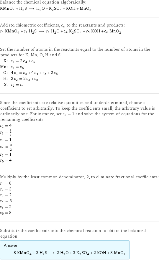 Balance the chemical equation algebraically: KMnO_4 + H_2S ⟶ H_2O + K_2SO_4 + KOH + MnO_2 Add stoichiometric coefficients, c_i, to the reactants and products: c_1 KMnO_4 + c_2 H_2S ⟶ c_3 H_2O + c_4 K_2SO_4 + c_5 KOH + c_6 MnO_2 Set the number of atoms in the reactants equal to the number of atoms in the products for K, Mn, O, H and S: K: | c_1 = 2 c_4 + c_5 Mn: | c_1 = c_6 O: | 4 c_1 = c_3 + 4 c_4 + c_5 + 2 c_6 H: | 2 c_2 = 2 c_3 + c_5 S: | c_2 = c_4 Since the coefficients are relative quantities and underdetermined, choose a coefficient to set arbitrarily. To keep the coefficients small, the arbitrary value is ordinarily one. For instance, set c_3 = 1 and solve the system of equations for the remaining coefficients: c_1 = 4 c_2 = 3/2 c_3 = 1 c_4 = 3/2 c_5 = 1 c_6 = 4 Multiply by the least common denominator, 2, to eliminate fractional coefficients: c_1 = 8 c_2 = 3 c_3 = 2 c_4 = 3 c_5 = 2 c_6 = 8 Substitute the coefficients into the chemical reaction to obtain the balanced equation: Answer: |   | 8 KMnO_4 + 3 H_2S ⟶ 2 H_2O + 3 K_2SO_4 + 2 KOH + 8 MnO_2