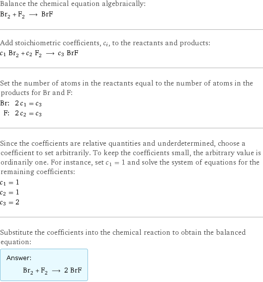 Balance the chemical equation algebraically: Br_2 + F_2 ⟶ BrF Add stoichiometric coefficients, c_i, to the reactants and products: c_1 Br_2 + c_2 F_2 ⟶ c_3 BrF Set the number of atoms in the reactants equal to the number of atoms in the products for Br and F: Br: | 2 c_1 = c_3 F: | 2 c_2 = c_3 Since the coefficients are relative quantities and underdetermined, choose a coefficient to set arbitrarily. To keep the coefficients small, the arbitrary value is ordinarily one. For instance, set c_1 = 1 and solve the system of equations for the remaining coefficients: c_1 = 1 c_2 = 1 c_3 = 2 Substitute the coefficients into the chemical reaction to obtain the balanced equation: Answer: |   | Br_2 + F_2 ⟶ 2 BrF