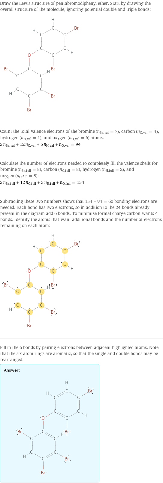 Draw the Lewis structure of pentabromodiphenyl ether. Start by drawing the overall structure of the molecule, ignoring potential double and triple bonds:  Count the total valence electrons of the bromine (n_Br, val = 7), carbon (n_C, val = 4), hydrogen (n_H, val = 1), and oxygen (n_O, val = 6) atoms: 5 n_Br, val + 12 n_C, val + 5 n_H, val + n_O, val = 94 Calculate the number of electrons needed to completely fill the valence shells for bromine (n_Br, full = 8), carbon (n_C, full = 8), hydrogen (n_H, full = 2), and oxygen (n_O, full = 8): 5 n_Br, full + 12 n_C, full + 5 n_H, full + n_O, full = 154 Subtracting these two numbers shows that 154 - 94 = 60 bonding electrons are needed. Each bond has two electrons, so in addition to the 24 bonds already present in the diagram add 6 bonds. To minimize formal charge carbon wants 4 bonds. Identify the atoms that want additional bonds and the number of electrons remaining on each atom:  Fill in the 6 bonds by pairing electrons between adjacent highlighted atoms. Note that the six atom rings are aromatic, so that the single and double bonds may be rearranged: Answer: |   | 