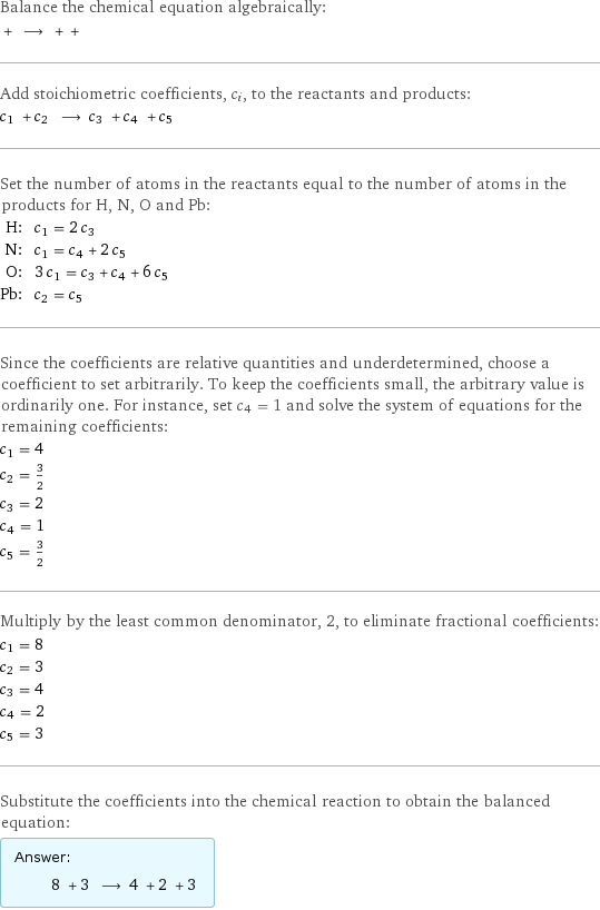 Balance the chemical equation algebraically:  + ⟶ + +  Add stoichiometric coefficients, c_i, to the reactants and products: c_1 + c_2 ⟶ c_3 + c_4 + c_5  Set the number of atoms in the reactants equal to the number of atoms in the products for H, N, O and Pb: H: | c_1 = 2 c_3 N: | c_1 = c_4 + 2 c_5 O: | 3 c_1 = c_3 + c_4 + 6 c_5 Pb: | c_2 = c_5 Since the coefficients are relative quantities and underdetermined, choose a coefficient to set arbitrarily. To keep the coefficients small, the arbitrary value is ordinarily one. For instance, set c_4 = 1 and solve the system of equations for the remaining coefficients: c_1 = 4 c_2 = 3/2 c_3 = 2 c_4 = 1 c_5 = 3/2 Multiply by the least common denominator, 2, to eliminate fractional coefficients: c_1 = 8 c_2 = 3 c_3 = 4 c_4 = 2 c_5 = 3 Substitute the coefficients into the chemical reaction to obtain the balanced equation: Answer: |   | 8 + 3 ⟶ 4 + 2 + 3 