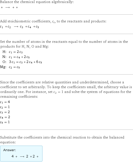 Balance the chemical equation algebraically:  + ⟶ + +  Add stoichiometric coefficients, c_i, to the reactants and products: c_1 + c_2 ⟶ c_3 + c_4 + c_5  Set the number of atoms in the reactants equal to the number of atoms in the products for H, N, O and Mg: H: | c_1 = 2 c_3 N: | c_1 = c_4 + 2 c_5 O: | 3 c_1 = c_3 + 2 c_4 + 6 c_5 Mg: | c_2 = c_5 Since the coefficients are relative quantities and underdetermined, choose a coefficient to set arbitrarily. To keep the coefficients small, the arbitrary value is ordinarily one. For instance, set c_2 = 1 and solve the system of equations for the remaining coefficients: c_1 = 4 c_2 = 1 c_3 = 2 c_4 = 2 c_5 = 1 Substitute the coefficients into the chemical reaction to obtain the balanced equation: Answer: |   | 4 + ⟶ 2 + 2 + 