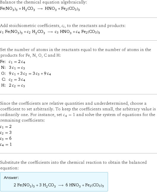 Balance the chemical equation algebraically: Fe(NO_3)_3 + H_2CO_3 ⟶ HNO_3 + Fe2(CO3)3 Add stoichiometric coefficients, c_i, to the reactants and products: c_1 Fe(NO_3)_3 + c_2 H_2CO_3 ⟶ c_3 HNO_3 + c_4 Fe2(CO3)3 Set the number of atoms in the reactants equal to the number of atoms in the products for Fe, N, O, C and H: Fe: | c_1 = 2 c_4 N: | 3 c_1 = c_3 O: | 9 c_1 + 3 c_2 = 3 c_3 + 9 c_4 C: | c_2 = 3 c_4 H: | 2 c_2 = c_3 Since the coefficients are relative quantities and underdetermined, choose a coefficient to set arbitrarily. To keep the coefficients small, the arbitrary value is ordinarily one. For instance, set c_4 = 1 and solve the system of equations for the remaining coefficients: c_1 = 2 c_2 = 3 c_3 = 6 c_4 = 1 Substitute the coefficients into the chemical reaction to obtain the balanced equation: Answer: |   | 2 Fe(NO_3)_3 + 3 H_2CO_3 ⟶ 6 HNO_3 + Fe2(CO3)3