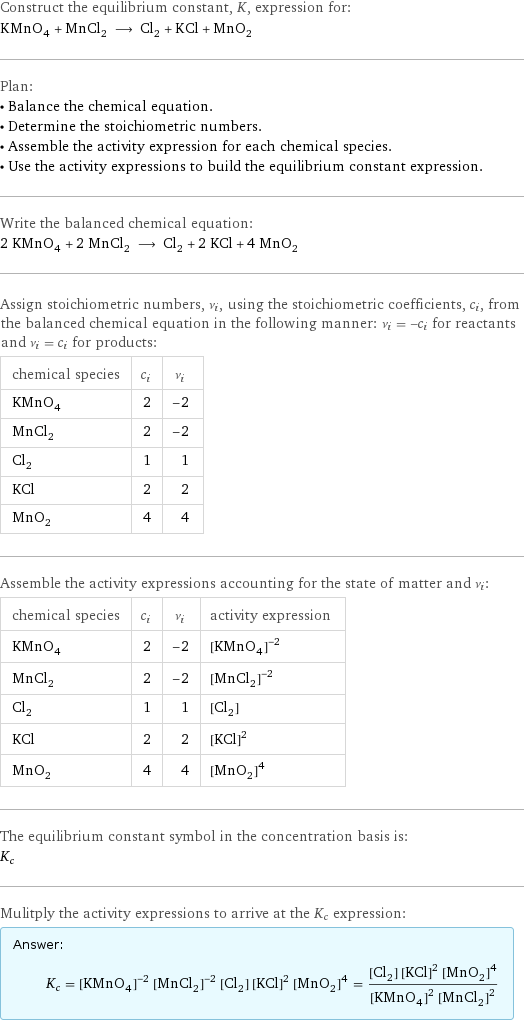 Construct the equilibrium constant, K, expression for: KMnO_4 + MnCl_2 ⟶ Cl_2 + KCl + MnO_2 Plan: • Balance the chemical equation. • Determine the stoichiometric numbers. • Assemble the activity expression for each chemical species. • Use the activity expressions to build the equilibrium constant expression. Write the balanced chemical equation: 2 KMnO_4 + 2 MnCl_2 ⟶ Cl_2 + 2 KCl + 4 MnO_2 Assign stoichiometric numbers, ν_i, using the stoichiometric coefficients, c_i, from the balanced chemical equation in the following manner: ν_i = -c_i for reactants and ν_i = c_i for products: chemical species | c_i | ν_i KMnO_4 | 2 | -2 MnCl_2 | 2 | -2 Cl_2 | 1 | 1 KCl | 2 | 2 MnO_2 | 4 | 4 Assemble the activity expressions accounting for the state of matter and ν_i: chemical species | c_i | ν_i | activity expression KMnO_4 | 2 | -2 | ([KMnO4])^(-2) MnCl_2 | 2 | -2 | ([MnCl2])^(-2) Cl_2 | 1 | 1 | [Cl2] KCl | 2 | 2 | ([KCl])^2 MnO_2 | 4 | 4 | ([MnO2])^4 The equilibrium constant symbol in the concentration basis is: K_c Mulitply the activity expressions to arrive at the K_c expression: Answer: |   | K_c = ([KMnO4])^(-2) ([MnCl2])^(-2) [Cl2] ([KCl])^2 ([MnO2])^4 = ([Cl2] ([KCl])^2 ([MnO2])^4)/(([KMnO4])^2 ([MnCl2])^2)