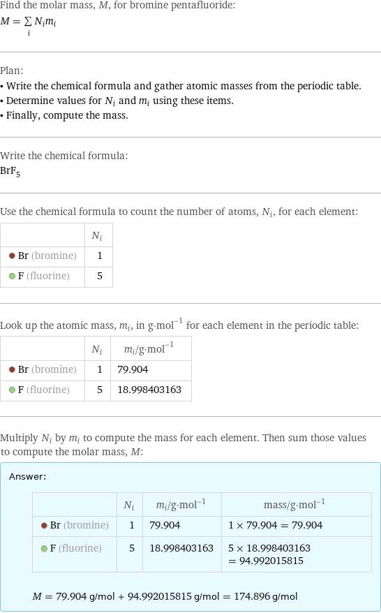 Find the molar mass, M, for bromine pentafluoride: M = sum _iN_im_i Plan: • Write the chemical formula and gather atomic masses from the periodic table. • Determine values for N_i and m_i using these items. • Finally, compute the mass. Write the chemical formula: BrF_5 Use the chemical formula to count the number of atoms, N_i, for each element:  | N_i  Br (bromine) | 1  F (fluorine) | 5 Look up the atomic mass, m_i, in g·mol^(-1) for each element in the periodic table:  | N_i | m_i/g·mol^(-1)  Br (bromine) | 1 | 79.904  F (fluorine) | 5 | 18.998403163 Multiply N_i by m_i to compute the mass for each element. Then sum those values to compute the molar mass, M: Answer: |   | | N_i | m_i/g·mol^(-1) | mass/g·mol^(-1)  Br (bromine) | 1 | 79.904 | 1 × 79.904 = 79.904  F (fluorine) | 5 | 18.998403163 | 5 × 18.998403163 = 94.992015815  M = 79.904 g/mol + 94.992015815 g/mol = 174.896 g/mol