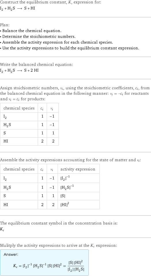 Construct the equilibrium constant, K, expression for: I_2 + H_2S ⟶ S + HI Plan: • Balance the chemical equation. • Determine the stoichiometric numbers. • Assemble the activity expression for each chemical species. • Use the activity expressions to build the equilibrium constant expression. Write the balanced chemical equation: I_2 + H_2S ⟶ S + 2 HI Assign stoichiometric numbers, ν_i, using the stoichiometric coefficients, c_i, from the balanced chemical equation in the following manner: ν_i = -c_i for reactants and ν_i = c_i for products: chemical species | c_i | ν_i I_2 | 1 | -1 H_2S | 1 | -1 S | 1 | 1 HI | 2 | 2 Assemble the activity expressions accounting for the state of matter and ν_i: chemical species | c_i | ν_i | activity expression I_2 | 1 | -1 | ([I2])^(-1) H_2S | 1 | -1 | ([H2S])^(-1) S | 1 | 1 | [S] HI | 2 | 2 | ([HI])^2 The equilibrium constant symbol in the concentration basis is: K_c Mulitply the activity expressions to arrive at the K_c expression: Answer: |   | K_c = ([I2])^(-1) ([H2S])^(-1) [S] ([HI])^2 = ([S] ([HI])^2)/([I2] [H2S])