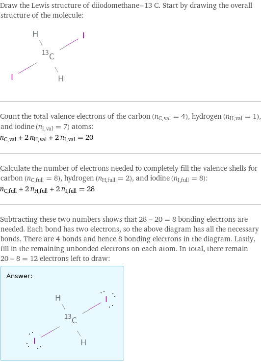 Draw the Lewis structure of diiodomethane-13 C. Start by drawing the overall structure of the molecule:  Count the total valence electrons of the carbon (n_C, val = 4), hydrogen (n_H, val = 1), and iodine (n_I, val = 7) atoms: n_C, val + 2 n_H, val + 2 n_I, val = 20 Calculate the number of electrons needed to completely fill the valence shells for carbon (n_C, full = 8), hydrogen (n_H, full = 2), and iodine (n_I, full = 8): n_C, full + 2 n_H, full + 2 n_I, full = 28 Subtracting these two numbers shows that 28 - 20 = 8 bonding electrons are needed. Each bond has two electrons, so the above diagram has all the necessary bonds. There are 4 bonds and hence 8 bonding electrons in the diagram. Lastly, fill in the remaining unbonded electrons on each atom. In total, there remain 20 - 8 = 12 electrons left to draw: Answer: |   | 