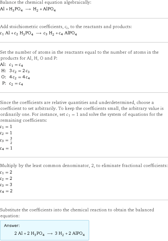 Balance the chemical equation algebraically: Al + H_3PO_4 ⟶ H_2 + AlPO_4 Add stoichiometric coefficients, c_i, to the reactants and products: c_1 Al + c_2 H_3PO_4 ⟶ c_3 H_2 + c_4 AlPO_4 Set the number of atoms in the reactants equal to the number of atoms in the products for Al, H, O and P: Al: | c_1 = c_4 H: | 3 c_2 = 2 c_3 O: | 4 c_2 = 4 c_4 P: | c_2 = c_4 Since the coefficients are relative quantities and underdetermined, choose a coefficient to set arbitrarily. To keep the coefficients small, the arbitrary value is ordinarily one. For instance, set c_1 = 1 and solve the system of equations for the remaining coefficients: c_1 = 1 c_2 = 1 c_3 = 3/2 c_4 = 1 Multiply by the least common denominator, 2, to eliminate fractional coefficients: c_1 = 2 c_2 = 2 c_3 = 3 c_4 = 2 Substitute the coefficients into the chemical reaction to obtain the balanced equation: Answer: |   | 2 Al + 2 H_3PO_4 ⟶ 3 H_2 + 2 AlPO_4