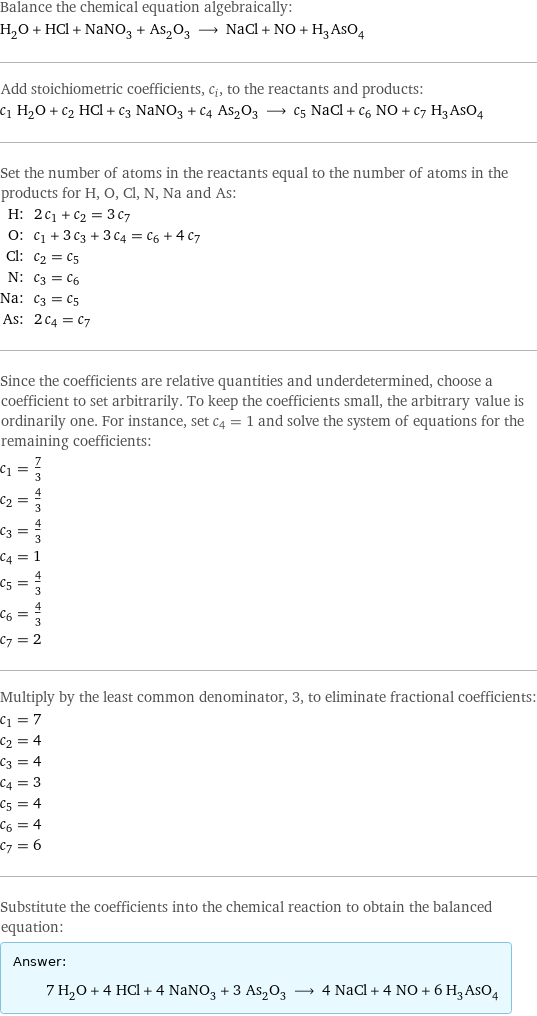 Balance the chemical equation algebraically: H_2O + HCl + NaNO_3 + As_2O_3 ⟶ NaCl + NO + H_3AsO_4 Add stoichiometric coefficients, c_i, to the reactants and products: c_1 H_2O + c_2 HCl + c_3 NaNO_3 + c_4 As_2O_3 ⟶ c_5 NaCl + c_6 NO + c_7 H_3AsO_4 Set the number of atoms in the reactants equal to the number of atoms in the products for H, O, Cl, N, Na and As: H: | 2 c_1 + c_2 = 3 c_7 O: | c_1 + 3 c_3 + 3 c_4 = c_6 + 4 c_7 Cl: | c_2 = c_5 N: | c_3 = c_6 Na: | c_3 = c_5 As: | 2 c_4 = c_7 Since the coefficients are relative quantities and underdetermined, choose a coefficient to set arbitrarily. To keep the coefficients small, the arbitrary value is ordinarily one. For instance, set c_4 = 1 and solve the system of equations for the remaining coefficients: c_1 = 7/3 c_2 = 4/3 c_3 = 4/3 c_4 = 1 c_5 = 4/3 c_6 = 4/3 c_7 = 2 Multiply by the least common denominator, 3, to eliminate fractional coefficients: c_1 = 7 c_2 = 4 c_3 = 4 c_4 = 3 c_5 = 4 c_6 = 4 c_7 = 6 Substitute the coefficients into the chemical reaction to obtain the balanced equation: Answer: |   | 7 H_2O + 4 HCl + 4 NaNO_3 + 3 As_2O_3 ⟶ 4 NaCl + 4 NO + 6 H_3AsO_4