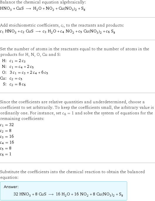 Balance the chemical equation algebraically: HNO_3 + CuS ⟶ H_2O + NO_2 + Cu(NO_3)_2 + S_8 Add stoichiometric coefficients, c_i, to the reactants and products: c_1 HNO_3 + c_2 CuS ⟶ c_3 H_2O + c_4 NO_2 + c_5 Cu(NO_3)_2 + c_6 S_8 Set the number of atoms in the reactants equal to the number of atoms in the products for H, N, O, Cu and S: H: | c_1 = 2 c_3 N: | c_1 = c_4 + 2 c_5 O: | 3 c_1 = c_3 + 2 c_4 + 6 c_5 Cu: | c_2 = c_5 S: | c_2 = 8 c_6 Since the coefficients are relative quantities and underdetermined, choose a coefficient to set arbitrarily. To keep the coefficients small, the arbitrary value is ordinarily one. For instance, set c_6 = 1 and solve the system of equations for the remaining coefficients: c_1 = 32 c_2 = 8 c_3 = 16 c_4 = 16 c_5 = 8 c_6 = 1 Substitute the coefficients into the chemical reaction to obtain the balanced equation: Answer: |   | 32 HNO_3 + 8 CuS ⟶ 16 H_2O + 16 NO_2 + 8 Cu(NO_3)_2 + S_8