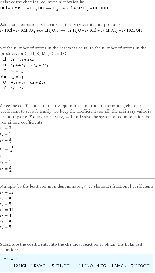 Balance the chemical equation algebraically: HCl + KMnO_4 + CH_3OH ⟶ H_2O + KCl + MnCl_2 + HCOOH Add stoichiometric coefficients, c_i, to the reactants and products: c_1 HCl + c_2 KMnO_4 + c_3 CH_3OH ⟶ c_4 H_2O + c_5 KCl + c_6 MnCl_2 + c_7 HCOOH Set the number of atoms in the reactants equal to the number of atoms in the products for Cl, H, K, Mn, O and C: Cl: | c_1 = c_5 + 2 c_6 H: | c_1 + 4 c_3 = 2 c_4 + 2 c_7 K: | c_2 = c_5 Mn: | c_2 = c_6 O: | 4 c_2 + c_3 = c_4 + 2 c_7 C: | c_3 = c_7 Since the coefficients are relative quantities and underdetermined, choose a coefficient to set arbitrarily. To keep the coefficients small, the arbitrary value is ordinarily one. For instance, set c_2 = 1 and solve the system of equations for the remaining coefficients: c_1 = 3 c_2 = 1 c_3 = 5/4 c_4 = 11/4 c_5 = 1 c_6 = 1 c_7 = 5/4 Multiply by the least common denominator, 4, to eliminate fractional coefficients: c_1 = 12 c_2 = 4 c_3 = 5 c_4 = 11 c_5 = 4 c_6 = 4 c_7 = 5 Substitute the coefficients into the chemical reaction to obtain the balanced equation: Answer: |   | 12 HCl + 4 KMnO_4 + 5 CH_3OH ⟶ 11 H_2O + 4 KCl + 4 MnCl_2 + 5 HCOOH