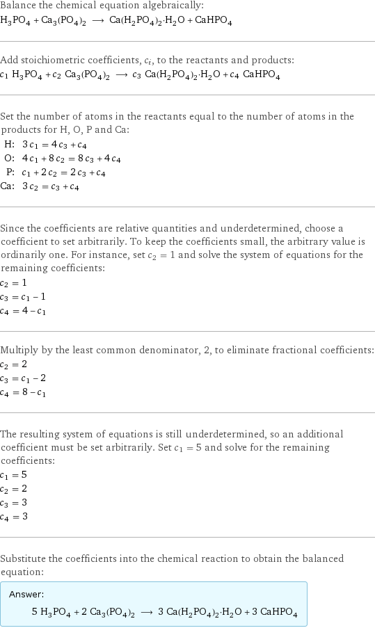 Balance the chemical equation algebraically: H_3PO_4 + Ca_3(PO_4)_2 ⟶ Ca(H_2PO_4)_2·H_2O + CaHPO_4 Add stoichiometric coefficients, c_i, to the reactants and products: c_1 H_3PO_4 + c_2 Ca_3(PO_4)_2 ⟶ c_3 Ca(H_2PO_4)_2·H_2O + c_4 CaHPO_4 Set the number of atoms in the reactants equal to the number of atoms in the products for H, O, P and Ca: H: | 3 c_1 = 4 c_3 + c_4 O: | 4 c_1 + 8 c_2 = 8 c_3 + 4 c_4 P: | c_1 + 2 c_2 = 2 c_3 + c_4 Ca: | 3 c_2 = c_3 + c_4 Since the coefficients are relative quantities and underdetermined, choose a coefficient to set arbitrarily. To keep the coefficients small, the arbitrary value is ordinarily one. For instance, set c_2 = 1 and solve the system of equations for the remaining coefficients: c_2 = 1 c_3 = c_1 - 1 c_4 = 4 - c_1 Multiply by the least common denominator, 2, to eliminate fractional coefficients: c_2 = 2 c_3 = c_1 - 2 c_4 = 8 - c_1 The resulting system of equations is still underdetermined, so an additional coefficient must be set arbitrarily. Set c_1 = 5 and solve for the remaining coefficients: c_1 = 5 c_2 = 2 c_3 = 3 c_4 = 3 Substitute the coefficients into the chemical reaction to obtain the balanced equation: Answer: |   | 5 H_3PO_4 + 2 Ca_3(PO_4)_2 ⟶ 3 Ca(H_2PO_4)_2·H_2O + 3 CaHPO_4