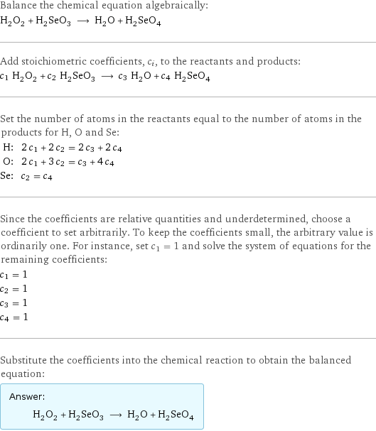 Balance the chemical equation algebraically: H_2O_2 + H_2SeO_3 ⟶ H_2O + H_2SeO_4 Add stoichiometric coefficients, c_i, to the reactants and products: c_1 H_2O_2 + c_2 H_2SeO_3 ⟶ c_3 H_2O + c_4 H_2SeO_4 Set the number of atoms in the reactants equal to the number of atoms in the products for H, O and Se: H: | 2 c_1 + 2 c_2 = 2 c_3 + 2 c_4 O: | 2 c_1 + 3 c_2 = c_3 + 4 c_4 Se: | c_2 = c_4 Since the coefficients are relative quantities and underdetermined, choose a coefficient to set arbitrarily. To keep the coefficients small, the arbitrary value is ordinarily one. For instance, set c_1 = 1 and solve the system of equations for the remaining coefficients: c_1 = 1 c_2 = 1 c_3 = 1 c_4 = 1 Substitute the coefficients into the chemical reaction to obtain the balanced equation: Answer: |   | H_2O_2 + H_2SeO_3 ⟶ H_2O + H_2SeO_4