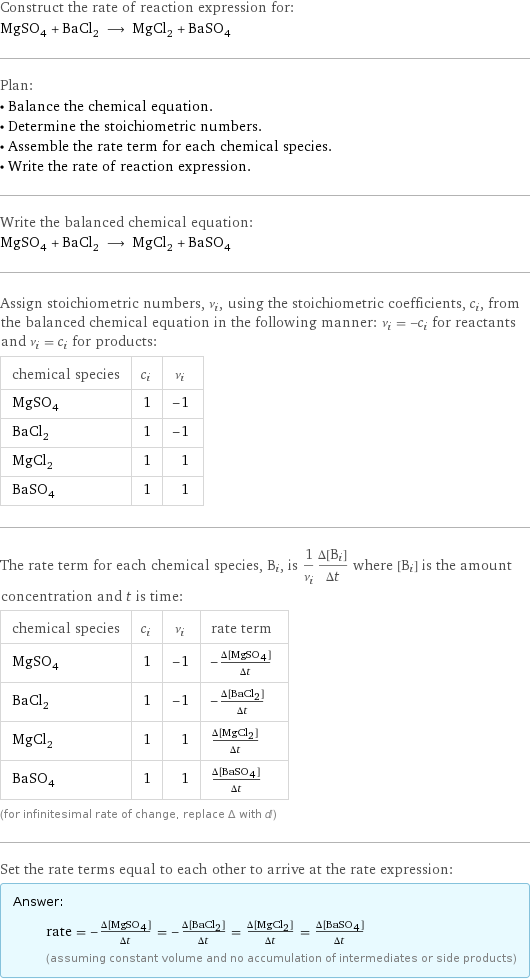Construct the rate of reaction expression for: MgSO_4 + BaCl_2 ⟶ MgCl_2 + BaSO_4 Plan: • Balance the chemical equation. • Determine the stoichiometric numbers. • Assemble the rate term for each chemical species. • Write the rate of reaction expression. Write the balanced chemical equation: MgSO_4 + BaCl_2 ⟶ MgCl_2 + BaSO_4 Assign stoichiometric numbers, ν_i, using the stoichiometric coefficients, c_i, from the balanced chemical equation in the following manner: ν_i = -c_i for reactants and ν_i = c_i for products: chemical species | c_i | ν_i MgSO_4 | 1 | -1 BaCl_2 | 1 | -1 MgCl_2 | 1 | 1 BaSO_4 | 1 | 1 The rate term for each chemical species, B_i, is 1/ν_i(Δ[B_i])/(Δt) where [B_i] is the amount concentration and t is time: chemical species | c_i | ν_i | rate term MgSO_4 | 1 | -1 | -(Δ[MgSO4])/(Δt) BaCl_2 | 1 | -1 | -(Δ[BaCl2])/(Δt) MgCl_2 | 1 | 1 | (Δ[MgCl2])/(Δt) BaSO_4 | 1 | 1 | (Δ[BaSO4])/(Δt) (for infinitesimal rate of change, replace Δ with d) Set the rate terms equal to each other to arrive at the rate expression: Answer: |   | rate = -(Δ[MgSO4])/(Δt) = -(Δ[BaCl2])/(Δt) = (Δ[MgCl2])/(Δt) = (Δ[BaSO4])/(Δt) (assuming constant volume and no accumulation of intermediates or side products)