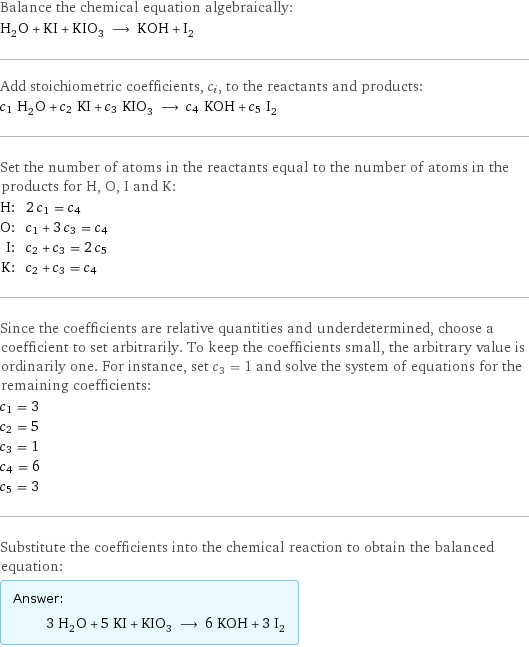 Balance the chemical equation algebraically: H_2O + KI + KIO_3 ⟶ KOH + I_2 Add stoichiometric coefficients, c_i, to the reactants and products: c_1 H_2O + c_2 KI + c_3 KIO_3 ⟶ c_4 KOH + c_5 I_2 Set the number of atoms in the reactants equal to the number of atoms in the products for H, O, I and K: H: | 2 c_1 = c_4 O: | c_1 + 3 c_3 = c_4 I: | c_2 + c_3 = 2 c_5 K: | c_2 + c_3 = c_4 Since the coefficients are relative quantities and underdetermined, choose a coefficient to set arbitrarily. To keep the coefficients small, the arbitrary value is ordinarily one. For instance, set c_3 = 1 and solve the system of equations for the remaining coefficients: c_1 = 3 c_2 = 5 c_3 = 1 c_4 = 6 c_5 = 3 Substitute the coefficients into the chemical reaction to obtain the balanced equation: Answer: |   | 3 H_2O + 5 KI + KIO_3 ⟶ 6 KOH + 3 I_2