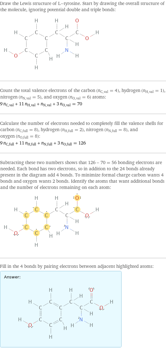 Draw the Lewis structure of L-tyrosine. Start by drawing the overall structure of the molecule, ignoring potential double and triple bonds:  Count the total valence electrons of the carbon (n_C, val = 4), hydrogen (n_H, val = 1), nitrogen (n_N, val = 5), and oxygen (n_O, val = 6) atoms: 9 n_C, val + 11 n_H, val + n_N, val + 3 n_O, val = 70 Calculate the number of electrons needed to completely fill the valence shells for carbon (n_C, full = 8), hydrogen (n_H, full = 2), nitrogen (n_N, full = 8), and oxygen (n_O, full = 8): 9 n_C, full + 11 n_H, full + n_N, full + 3 n_O, full = 126 Subtracting these two numbers shows that 126 - 70 = 56 bonding electrons are needed. Each bond has two electrons, so in addition to the 24 bonds already present in the diagram add 4 bonds. To minimize formal charge carbon wants 4 bonds and oxygen wants 2 bonds. Identify the atoms that want additional bonds and the number of electrons remaining on each atom:  Fill in the 4 bonds by pairing electrons between adjacent highlighted atoms: Answer: |   | 