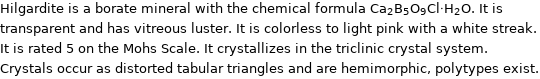 Hilgardite is a borate mineral with the chemical formula Ca_2B_5O_9Cl·H_2O. It is transparent and has vitreous luster. It is colorless to light pink with a white streak. It is rated 5 on the Mohs Scale. It crystallizes in the triclinic crystal system. Crystals occur as distorted tabular triangles and are hemimorphic, polytypes exist.