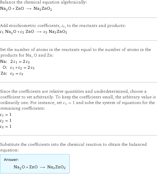 Balance the chemical equation algebraically: Na_2O + ZnO ⟶ Na2ZnO2 Add stoichiometric coefficients, c_i, to the reactants and products: c_1 Na_2O + c_2 ZnO ⟶ c_3 Na2ZnO2 Set the number of atoms in the reactants equal to the number of atoms in the products for Na, O and Zn: Na: | 2 c_1 = 2 c_3 O: | c_1 + c_2 = 2 c_3 Zn: | c_2 = c_3 Since the coefficients are relative quantities and underdetermined, choose a coefficient to set arbitrarily. To keep the coefficients small, the arbitrary value is ordinarily one. For instance, set c_1 = 1 and solve the system of equations for the remaining coefficients: c_1 = 1 c_2 = 1 c_3 = 1 Substitute the coefficients into the chemical reaction to obtain the balanced equation: Answer: |   | Na_2O + ZnO ⟶ Na2ZnO2