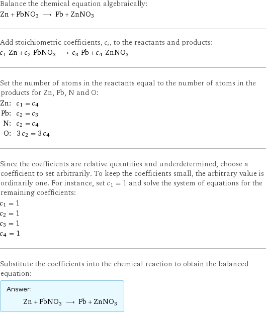 Balance the chemical equation algebraically: Zn + PbNO3 ⟶ Pb + ZnNO3 Add stoichiometric coefficients, c_i, to the reactants and products: c_1 Zn + c_2 PbNO3 ⟶ c_3 Pb + c_4 ZnNO3 Set the number of atoms in the reactants equal to the number of atoms in the products for Zn, Pb, N and O: Zn: | c_1 = c_4 Pb: | c_2 = c_3 N: | c_2 = c_4 O: | 3 c_2 = 3 c_4 Since the coefficients are relative quantities and underdetermined, choose a coefficient to set arbitrarily. To keep the coefficients small, the arbitrary value is ordinarily one. For instance, set c_1 = 1 and solve the system of equations for the remaining coefficients: c_1 = 1 c_2 = 1 c_3 = 1 c_4 = 1 Substitute the coefficients into the chemical reaction to obtain the balanced equation: Answer: |   | Zn + PbNO3 ⟶ Pb + ZnNO3