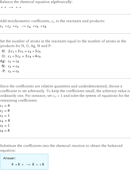 Balance the chemical equation algebraically:  + + ⟶ + +  Add stoichiometric coefficients, c_i, to the reactants and products: c_1 + c_2 + c_3 ⟶ c_4 + c_5 + c_6  Set the number of atoms in the reactants equal to the number of atoms in the products for H, O, Ag, N and P: H: | 2 c_1 + 3 c_3 = c_4 + 3 c_5 O: | c_1 + 3 c_2 = 3 c_4 + 4 c_5 Ag: | c_2 = c_6 N: | c_2 = c_4 P: | c_3 = c_5 Since the coefficients are relative quantities and underdetermined, choose a coefficient to set arbitrarily. To keep the coefficients small, the arbitrary value is ordinarily one. For instance, set c_3 = 1 and solve the system of equations for the remaining coefficients: c_1 = 4 c_2 = 8 c_3 = 1 c_4 = 8 c_5 = 1 c_6 = 8 Substitute the coefficients into the chemical reaction to obtain the balanced equation: Answer: |   | 4 + 8 + ⟶ 8 + + 8 