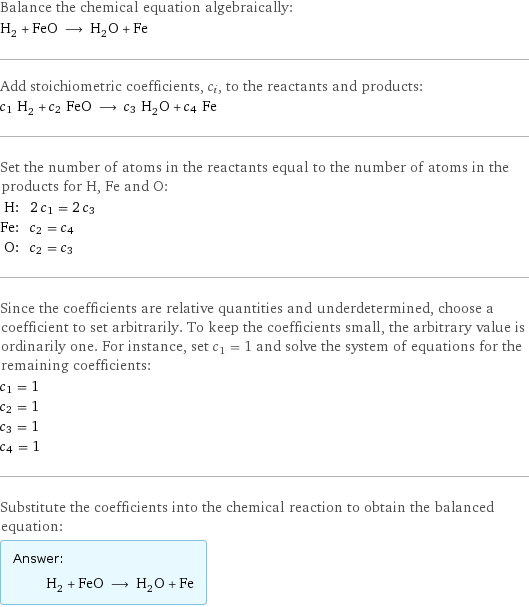 Balance the chemical equation algebraically: H_2 + FeO ⟶ H_2O + Fe Add stoichiometric coefficients, c_i, to the reactants and products: c_1 H_2 + c_2 FeO ⟶ c_3 H_2O + c_4 Fe Set the number of atoms in the reactants equal to the number of atoms in the products for H, Fe and O: H: | 2 c_1 = 2 c_3 Fe: | c_2 = c_4 O: | c_2 = c_3 Since the coefficients are relative quantities and underdetermined, choose a coefficient to set arbitrarily. To keep the coefficients small, the arbitrary value is ordinarily one. For instance, set c_1 = 1 and solve the system of equations for the remaining coefficients: c_1 = 1 c_2 = 1 c_3 = 1 c_4 = 1 Substitute the coefficients into the chemical reaction to obtain the balanced equation: Answer: |   | H_2 + FeO ⟶ H_2O + Fe