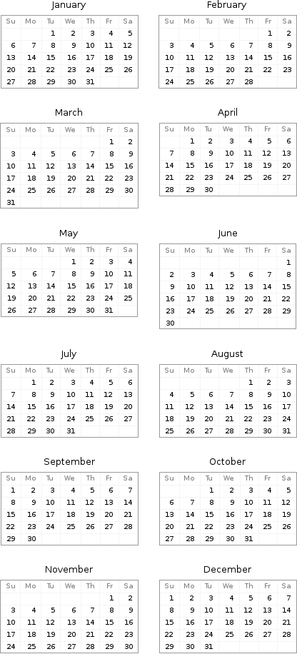 January Su | Mo | Tu | We | Th | Fr | Sa  | | 1 | 2 | 3 | 4 | 5 6 | 7 | 8 | 9 | 10 | 11 | 12 13 | 14 | 15 | 16 | 17 | 18 | 19 20 | 21 | 22 | 23 | 24 | 25 | 26 27 | 28 | 29 | 30 | 31 | | | February Su | Mo | Tu | We | Th | Fr | Sa  | | | | | 1 | 2 3 | 4 | 5 | 6 | 7 | 8 | 9 10 | 11 | 12 | 13 | 14 | 15 | 16 17 | 18 | 19 | 20 | 21 | 22 | 23 24 | 25 | 26 | 27 | 28 | |  March Su | Mo | Tu | We | Th | Fr | Sa  | | | | | 1 | 2 3 | 4 | 5 | 6 | 7 | 8 | 9 10 | 11 | 12 | 13 | 14 | 15 | 16 17 | 18 | 19 | 20 | 21 | 22 | 23 24 | 25 | 26 | 27 | 28 | 29 | 30 31 | | | | | | | April Su | Mo | Tu | We | Th | Fr | Sa  | 1 | 2 | 3 | 4 | 5 | 6 7 | 8 | 9 | 10 | 11 | 12 | 13 14 | 15 | 16 | 17 | 18 | 19 | 20 21 | 22 | 23 | 24 | 25 | 26 | 27 28 | 29 | 30 | | | |  May Su | Mo | Tu | We | Th | Fr | Sa  | | | 1 | 2 | 3 | 4 5 | 6 | 7 | 8 | 9 | 10 | 11 12 | 13 | 14 | 15 | 16 | 17 | 18 19 | 20 | 21 | 22 | 23 | 24 | 25 26 | 27 | 28 | 29 | 30 | 31 | | June Su | Mo | Tu | We | Th | Fr | Sa  | | | | | | 1 2 | 3 | 4 | 5 | 6 | 7 | 8 9 | 10 | 11 | 12 | 13 | 14 | 15 16 | 17 | 18 | 19 | 20 | 21 | 22 23 | 24 | 25 | 26 | 27 | 28 | 29 30 | | | | | |  July Su | Mo | Tu | We | Th | Fr | Sa  | 1 | 2 | 3 | 4 | 5 | 6 7 | 8 | 9 | 10 | 11 | 12 | 13 14 | 15 | 16 | 17 | 18 | 19 | 20 21 | 22 | 23 | 24 | 25 | 26 | 27 28 | 29 | 30 | 31 | | | | August Su | Mo | Tu | We | Th | Fr | Sa  | | | | 1 | 2 | 3 4 | 5 | 6 | 7 | 8 | 9 | 10 11 | 12 | 13 | 14 | 15 | 16 | 17 18 | 19 | 20 | 21 | 22 | 23 | 24 25 | 26 | 27 | 28 | 29 | 30 | 31 September Su | Mo | Tu | We | Th | Fr | Sa 1 | 2 | 3 | 4 | 5 | 6 | 7 8 | 9 | 10 | 11 | 12 | 13 | 14 15 | 16 | 17 | 18 | 19 | 20 | 21 22 | 23 | 24 | 25 | 26 | 27 | 28 29 | 30 | | | | | | October Su | Mo | Tu | We | Th | Fr | Sa  | | 1 | 2 | 3 | 4 | 5 6 | 7 | 8 | 9 | 10 | 11 | 12 13 | 14 | 15 | 16 | 17 | 18 | 19 20 | 21 | 22 | 23 | 24 | 25 | 26 27 | 28 | 29 | 30 | 31 | |  November Su | Mo | Tu | We | Th | Fr | Sa  | | | | | 1 | 2 3 | 4 | 5 | 6 | 7 | 8 | 9 10 | 11 | 12 | 13 | 14 | 15 | 16 17 | 18 | 19 | 20 | 21 | 22 | 23 24 | 25 | 26 | 27 | 28 | 29 | 30 | December Su | Mo | Tu | We | Th | Fr | Sa 1 | 2 | 3 | 4 | 5 | 6 | 7 8 | 9 | 10 | 11 | 12 | 13 | 14 15 | 16 | 17 | 18 | 19 | 20 | 21 22 | 23 | 24 | 25 | 26 | 27 | 28 29 | 30 | 31 | | | | 