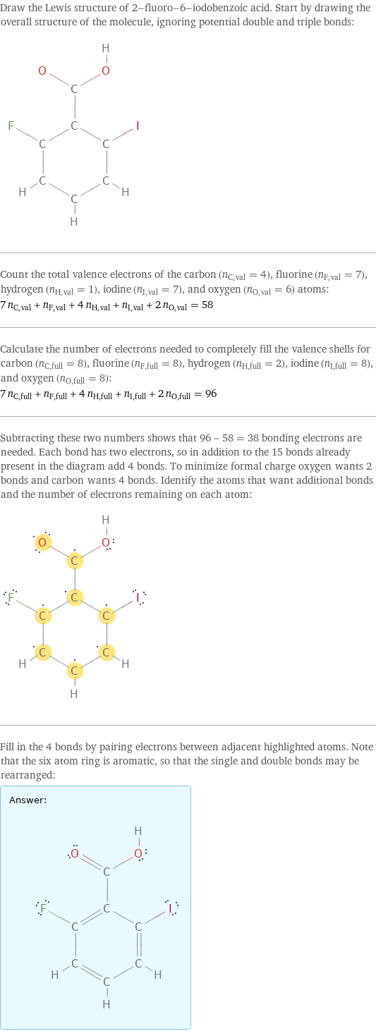 Draw the Lewis structure of 2-fluoro-6-iodobenzoic acid. Start by drawing the overall structure of the molecule, ignoring potential double and triple bonds:  Count the total valence electrons of the carbon (n_C, val = 4), fluorine (n_F, val = 7), hydrogen (n_H, val = 1), iodine (n_I, val = 7), and oxygen (n_O, val = 6) atoms: 7 n_C, val + n_F, val + 4 n_H, val + n_I, val + 2 n_O, val = 58 Calculate the number of electrons needed to completely fill the valence shells for carbon (n_C, full = 8), fluorine (n_F, full = 8), hydrogen (n_H, full = 2), iodine (n_I, full = 8), and oxygen (n_O, full = 8): 7 n_C, full + n_F, full + 4 n_H, full + n_I, full + 2 n_O, full = 96 Subtracting these two numbers shows that 96 - 58 = 38 bonding electrons are needed. Each bond has two electrons, so in addition to the 15 bonds already present in the diagram add 4 bonds. To minimize formal charge oxygen wants 2 bonds and carbon wants 4 bonds. Identify the atoms that want additional bonds and the number of electrons remaining on each atom:  Fill in the 4 bonds by pairing electrons between adjacent highlighted atoms. Note that the six atom ring is aromatic, so that the single and double bonds may be rearranged: Answer: |   | 