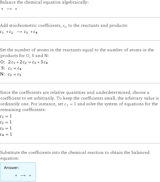 Balance the chemical equation algebraically:  + ⟶ +  Add stoichiometric coefficients, c_i, to the reactants and products: c_1 + c_2 ⟶ c_3 + c_4  Set the number of atoms in the reactants equal to the number of atoms in the products for O, S and N: O: | 2 c_1 + 2 c_2 = c_3 + 3 c_4 S: | c_1 = c_4 N: | c_2 = c_3 Since the coefficients are relative quantities and underdetermined, choose a coefficient to set arbitrarily. To keep the coefficients small, the arbitrary value is ordinarily one. For instance, set c_1 = 1 and solve the system of equations for the remaining coefficients: c_1 = 1 c_2 = 1 c_3 = 1 c_4 = 1 Substitute the coefficients into the chemical reaction to obtain the balanced equation: Answer: |   | + ⟶ + 