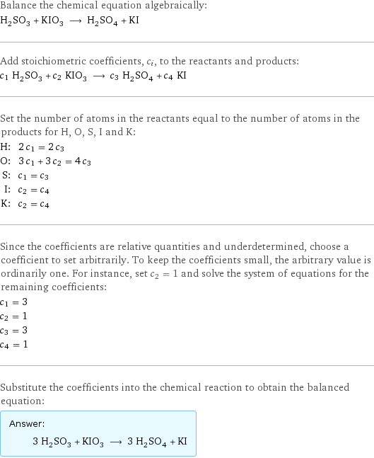 Balance the chemical equation algebraically: H_2SO_3 + KIO_3 ⟶ H_2SO_4 + KI Add stoichiometric coefficients, c_i, to the reactants and products: c_1 H_2SO_3 + c_2 KIO_3 ⟶ c_3 H_2SO_4 + c_4 KI Set the number of atoms in the reactants equal to the number of atoms in the products for H, O, S, I and K: H: | 2 c_1 = 2 c_3 O: | 3 c_1 + 3 c_2 = 4 c_3 S: | c_1 = c_3 I: | c_2 = c_4 K: | c_2 = c_4 Since the coefficients are relative quantities and underdetermined, choose a coefficient to set arbitrarily. To keep the coefficients small, the arbitrary value is ordinarily one. For instance, set c_2 = 1 and solve the system of equations for the remaining coefficients: c_1 = 3 c_2 = 1 c_3 = 3 c_4 = 1 Substitute the coefficients into the chemical reaction to obtain the balanced equation: Answer: |   | 3 H_2SO_3 + KIO_3 ⟶ 3 H_2SO_4 + KI