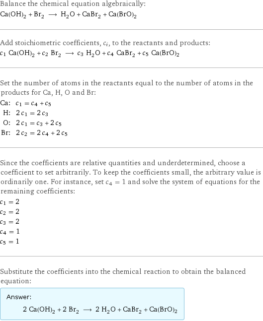 Balance the chemical equation algebraically: Ca(OH)_2 + Br_2 ⟶ H_2O + CaBr_2 + Ca(BrO)2 Add stoichiometric coefficients, c_i, to the reactants and products: c_1 Ca(OH)_2 + c_2 Br_2 ⟶ c_3 H_2O + c_4 CaBr_2 + c_5 Ca(BrO)2 Set the number of atoms in the reactants equal to the number of atoms in the products for Ca, H, O and Br: Ca: | c_1 = c_4 + c_5 H: | 2 c_1 = 2 c_3 O: | 2 c_1 = c_3 + 2 c_5 Br: | 2 c_2 = 2 c_4 + 2 c_5 Since the coefficients are relative quantities and underdetermined, choose a coefficient to set arbitrarily. To keep the coefficients small, the arbitrary value is ordinarily one. For instance, set c_4 = 1 and solve the system of equations for the remaining coefficients: c_1 = 2 c_2 = 2 c_3 = 2 c_4 = 1 c_5 = 1 Substitute the coefficients into the chemical reaction to obtain the balanced equation: Answer: |   | 2 Ca(OH)_2 + 2 Br_2 ⟶ 2 H_2O + CaBr_2 + Ca(BrO)2