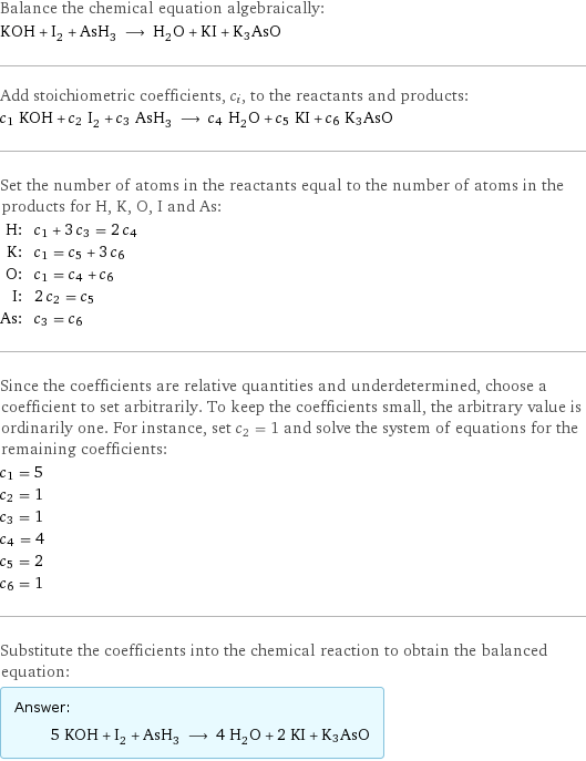 Balance the chemical equation algebraically: KOH + I_2 + AsH_3 ⟶ H_2O + KI + K3AsO Add stoichiometric coefficients, c_i, to the reactants and products: c_1 KOH + c_2 I_2 + c_3 AsH_3 ⟶ c_4 H_2O + c_5 KI + c_6 K3AsO Set the number of atoms in the reactants equal to the number of atoms in the products for H, K, O, I and As: H: | c_1 + 3 c_3 = 2 c_4 K: | c_1 = c_5 + 3 c_6 O: | c_1 = c_4 + c_6 I: | 2 c_2 = c_5 As: | c_3 = c_6 Since the coefficients are relative quantities and underdetermined, choose a coefficient to set arbitrarily. To keep the coefficients small, the arbitrary value is ordinarily one. For instance, set c_2 = 1 and solve the system of equations for the remaining coefficients: c_1 = 5 c_2 = 1 c_3 = 1 c_4 = 4 c_5 = 2 c_6 = 1 Substitute the coefficients into the chemical reaction to obtain the balanced equation: Answer: |   | 5 KOH + I_2 + AsH_3 ⟶ 4 H_2O + 2 KI + K3AsO