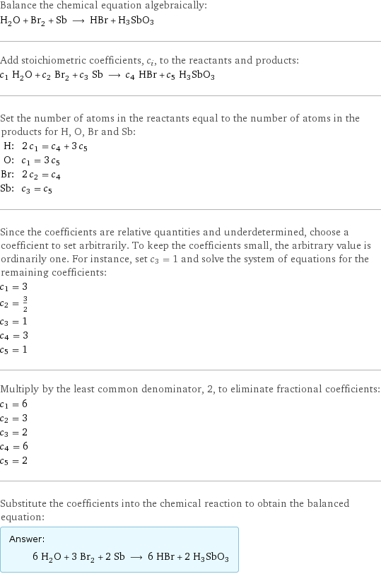 Balance the chemical equation algebraically: H_2O + Br_2 + Sb ⟶ HBr + H3SbO3 Add stoichiometric coefficients, c_i, to the reactants and products: c_1 H_2O + c_2 Br_2 + c_3 Sb ⟶ c_4 HBr + c_5 H3SbO3 Set the number of atoms in the reactants equal to the number of atoms in the products for H, O, Br and Sb: H: | 2 c_1 = c_4 + 3 c_5 O: | c_1 = 3 c_5 Br: | 2 c_2 = c_4 Sb: | c_3 = c_5 Since the coefficients are relative quantities and underdetermined, choose a coefficient to set arbitrarily. To keep the coefficients small, the arbitrary value is ordinarily one. For instance, set c_3 = 1 and solve the system of equations for the remaining coefficients: c_1 = 3 c_2 = 3/2 c_3 = 1 c_4 = 3 c_5 = 1 Multiply by the least common denominator, 2, to eliminate fractional coefficients: c_1 = 6 c_2 = 3 c_3 = 2 c_4 = 6 c_5 = 2 Substitute the coefficients into the chemical reaction to obtain the balanced equation: Answer: |   | 6 H_2O + 3 Br_2 + 2 Sb ⟶ 6 HBr + 2 H3SbO3