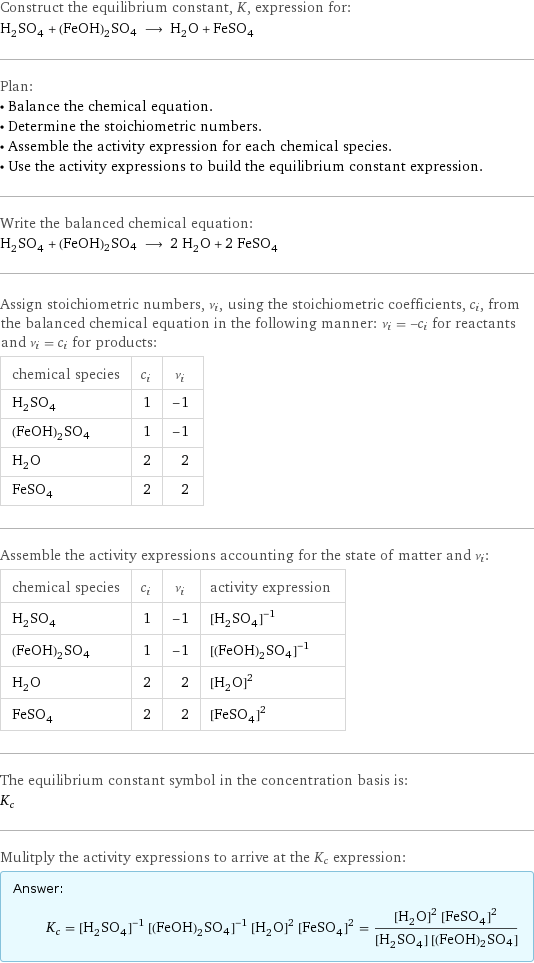Construct the equilibrium constant, K, expression for: H_2SO_4 + (FeOH)2SO4 ⟶ H_2O + FeSO_4 Plan: • Balance the chemical equation. • Determine the stoichiometric numbers. • Assemble the activity expression for each chemical species. • Use the activity expressions to build the equilibrium constant expression. Write the balanced chemical equation: H_2SO_4 + (FeOH)2SO4 ⟶ 2 H_2O + 2 FeSO_4 Assign stoichiometric numbers, ν_i, using the stoichiometric coefficients, c_i, from the balanced chemical equation in the following manner: ν_i = -c_i for reactants and ν_i = c_i for products: chemical species | c_i | ν_i H_2SO_4 | 1 | -1 (FeOH)2SO4 | 1 | -1 H_2O | 2 | 2 FeSO_4 | 2 | 2 Assemble the activity expressions accounting for the state of matter and ν_i: chemical species | c_i | ν_i | activity expression H_2SO_4 | 1 | -1 | ([H2SO4])^(-1) (FeOH)2SO4 | 1 | -1 | ([(FeOH)2SO4])^(-1) H_2O | 2 | 2 | ([H2O])^2 FeSO_4 | 2 | 2 | ([FeSO4])^2 The equilibrium constant symbol in the concentration basis is: K_c Mulitply the activity expressions to arrive at the K_c expression: Answer: |   | K_c = ([H2SO4])^(-1) ([(FeOH)2SO4])^(-1) ([H2O])^2 ([FeSO4])^2 = (([H2O])^2 ([FeSO4])^2)/([H2SO4] [(FeOH)2SO4])
