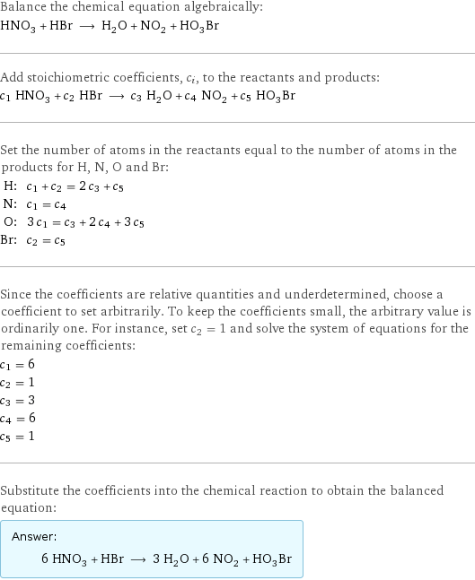 Balance the chemical equation algebraically: HNO_3 + HBr ⟶ H_2O + NO_2 + HO_3Br Add stoichiometric coefficients, c_i, to the reactants and products: c_1 HNO_3 + c_2 HBr ⟶ c_3 H_2O + c_4 NO_2 + c_5 HO_3Br Set the number of atoms in the reactants equal to the number of atoms in the products for H, N, O and Br: H: | c_1 + c_2 = 2 c_3 + c_5 N: | c_1 = c_4 O: | 3 c_1 = c_3 + 2 c_4 + 3 c_5 Br: | c_2 = c_5 Since the coefficients are relative quantities and underdetermined, choose a coefficient to set arbitrarily. To keep the coefficients small, the arbitrary value is ordinarily one. For instance, set c_2 = 1 and solve the system of equations for the remaining coefficients: c_1 = 6 c_2 = 1 c_3 = 3 c_4 = 6 c_5 = 1 Substitute the coefficients into the chemical reaction to obtain the balanced equation: Answer: |   | 6 HNO_3 + HBr ⟶ 3 H_2O + 6 NO_2 + HO_3Br