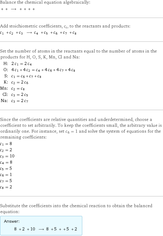 Balance the chemical equation algebraically:  + + ⟶ + + + +  Add stoichiometric coefficients, c_i, to the reactants and products: c_1 + c_2 + c_3 ⟶ c_4 + c_5 + c_6 + c_7 + c_8  Set the number of atoms in the reactants equal to the number of atoms in the products for H, O, S, K, Mn, Cl and Na: H: | 2 c_1 = 2 c_4 O: | 4 c_1 + 4 c_2 = c_4 + 4 c_6 + 4 c_7 + 4 c_8 S: | c_1 = c_6 + c_7 + c_8 K: | c_2 = 2 c_6 Mn: | c_2 = c_8 Cl: | c_3 = 2 c_5 Na: | c_3 = 2 c_7 Since the coefficients are relative quantities and underdetermined, choose a coefficient to set arbitrarily. To keep the coefficients small, the arbitrary value is ordinarily one. For instance, set c_6 = 1 and solve the system of equations for the remaining coefficients: c_1 = 8 c_2 = 2 c_3 = 10 c_4 = 8 c_5 = 5 c_6 = 1 c_7 = 5 c_8 = 2 Substitute the coefficients into the chemical reaction to obtain the balanced equation: Answer: |   | 8 + 2 + 10 ⟶ 8 + 5 + + 5 + 2 
