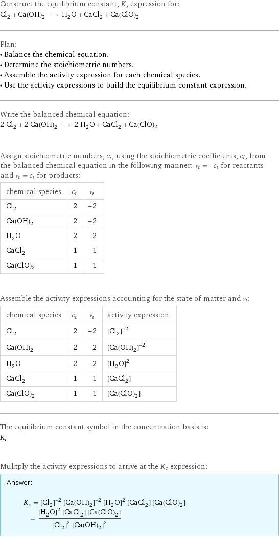 Construct the equilibrium constant, K, expression for: Cl_2 + Ca(OH)_2 ⟶ H_2O + CaCl_2 + Ca(ClO)2 Plan: • Balance the chemical equation. • Determine the stoichiometric numbers. • Assemble the activity expression for each chemical species. • Use the activity expressions to build the equilibrium constant expression. Write the balanced chemical equation: 2 Cl_2 + 2 Ca(OH)_2 ⟶ 2 H_2O + CaCl_2 + Ca(ClO)2 Assign stoichiometric numbers, ν_i, using the stoichiometric coefficients, c_i, from the balanced chemical equation in the following manner: ν_i = -c_i for reactants and ν_i = c_i for products: chemical species | c_i | ν_i Cl_2 | 2 | -2 Ca(OH)_2 | 2 | -2 H_2O | 2 | 2 CaCl_2 | 1 | 1 Ca(ClO)2 | 1 | 1 Assemble the activity expressions accounting for the state of matter and ν_i: chemical species | c_i | ν_i | activity expression Cl_2 | 2 | -2 | ([Cl2])^(-2) Ca(OH)_2 | 2 | -2 | ([Ca(OH)2])^(-2) H_2O | 2 | 2 | ([H2O])^2 CaCl_2 | 1 | 1 | [CaCl2] Ca(ClO)2 | 1 | 1 | [Ca(ClO)2] The equilibrium constant symbol in the concentration basis is: K_c Mulitply the activity expressions to arrive at the K_c expression: Answer: |   | K_c = ([Cl2])^(-2) ([Ca(OH)2])^(-2) ([H2O])^2 [CaCl2] [Ca(ClO)2] = (([H2O])^2 [CaCl2] [Ca(ClO)2])/(([Cl2])^2 ([Ca(OH)2])^2)