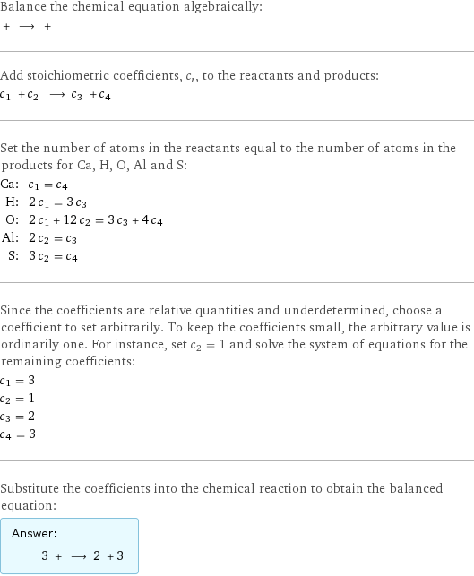 Balance the chemical equation algebraically:  + ⟶ +  Add stoichiometric coefficients, c_i, to the reactants and products: c_1 + c_2 ⟶ c_3 + c_4  Set the number of atoms in the reactants equal to the number of atoms in the products for Ca, H, O, Al and S: Ca: | c_1 = c_4 H: | 2 c_1 = 3 c_3 O: | 2 c_1 + 12 c_2 = 3 c_3 + 4 c_4 Al: | 2 c_2 = c_3 S: | 3 c_2 = c_4 Since the coefficients are relative quantities and underdetermined, choose a coefficient to set arbitrarily. To keep the coefficients small, the arbitrary value is ordinarily one. For instance, set c_2 = 1 and solve the system of equations for the remaining coefficients: c_1 = 3 c_2 = 1 c_3 = 2 c_4 = 3 Substitute the coefficients into the chemical reaction to obtain the balanced equation: Answer: |   | 3 + ⟶ 2 + 3 