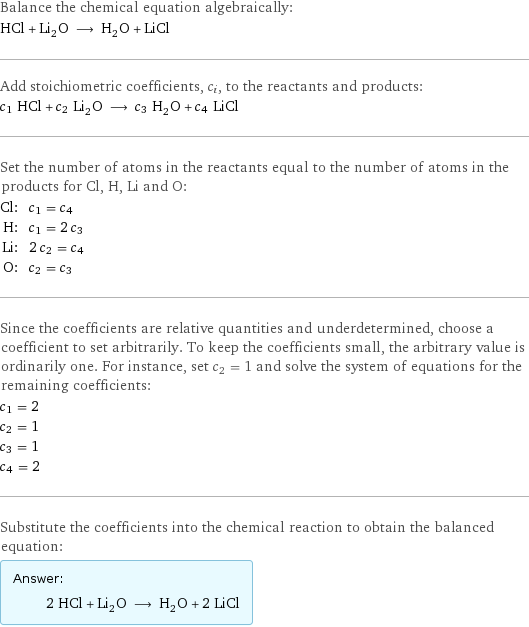 Balance the chemical equation algebraically: HCl + Li_2O ⟶ H_2O + LiCl Add stoichiometric coefficients, c_i, to the reactants and products: c_1 HCl + c_2 Li_2O ⟶ c_3 H_2O + c_4 LiCl Set the number of atoms in the reactants equal to the number of atoms in the products for Cl, H, Li and O: Cl: | c_1 = c_4 H: | c_1 = 2 c_3 Li: | 2 c_2 = c_4 O: | c_2 = c_3 Since the coefficients are relative quantities and underdetermined, choose a coefficient to set arbitrarily. To keep the coefficients small, the arbitrary value is ordinarily one. For instance, set c_2 = 1 and solve the system of equations for the remaining coefficients: c_1 = 2 c_2 = 1 c_3 = 1 c_4 = 2 Substitute the coefficients into the chemical reaction to obtain the balanced equation: Answer: |   | 2 HCl + Li_2O ⟶ H_2O + 2 LiCl