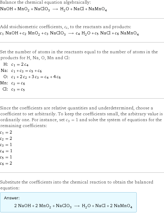 Balance the chemical equation algebraically: NaOH + MnO_2 + NaClO_3 ⟶ H_2O + NaCl + NaMnO_4 Add stoichiometric coefficients, c_i, to the reactants and products: c_1 NaOH + c_2 MnO_2 + c_3 NaClO_3 ⟶ c_4 H_2O + c_5 NaCl + c_6 NaMnO_4 Set the number of atoms in the reactants equal to the number of atoms in the products for H, Na, O, Mn and Cl: H: | c_1 = 2 c_4 Na: | c_1 + c_3 = c_5 + c_6 O: | c_1 + 2 c_2 + 3 c_3 = c_4 + 4 c_6 Mn: | c_2 = c_6 Cl: | c_3 = c_5 Since the coefficients are relative quantities and underdetermined, choose a coefficient to set arbitrarily. To keep the coefficients small, the arbitrary value is ordinarily one. For instance, set c_3 = 1 and solve the system of equations for the remaining coefficients: c_1 = 2 c_2 = 2 c_3 = 1 c_4 = 1 c_5 = 1 c_6 = 2 Substitute the coefficients into the chemical reaction to obtain the balanced equation: Answer: |   | 2 NaOH + 2 MnO_2 + NaClO_3 ⟶ H_2O + NaCl + 2 NaMnO_4