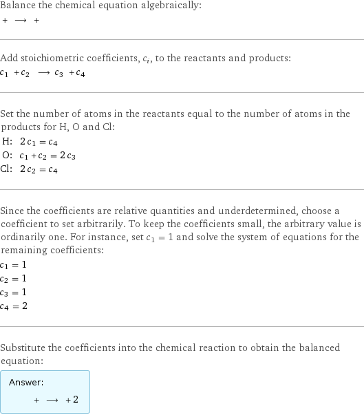 Balance the chemical equation algebraically:  + ⟶ +  Add stoichiometric coefficients, c_i, to the reactants and products: c_1 + c_2 ⟶ c_3 + c_4  Set the number of atoms in the reactants equal to the number of atoms in the products for H, O and Cl: H: | 2 c_1 = c_4 O: | c_1 + c_2 = 2 c_3 Cl: | 2 c_2 = c_4 Since the coefficients are relative quantities and underdetermined, choose a coefficient to set arbitrarily. To keep the coefficients small, the arbitrary value is ordinarily one. For instance, set c_1 = 1 and solve the system of equations for the remaining coefficients: c_1 = 1 c_2 = 1 c_3 = 1 c_4 = 2 Substitute the coefficients into the chemical reaction to obtain the balanced equation: Answer: |   | + ⟶ + 2 